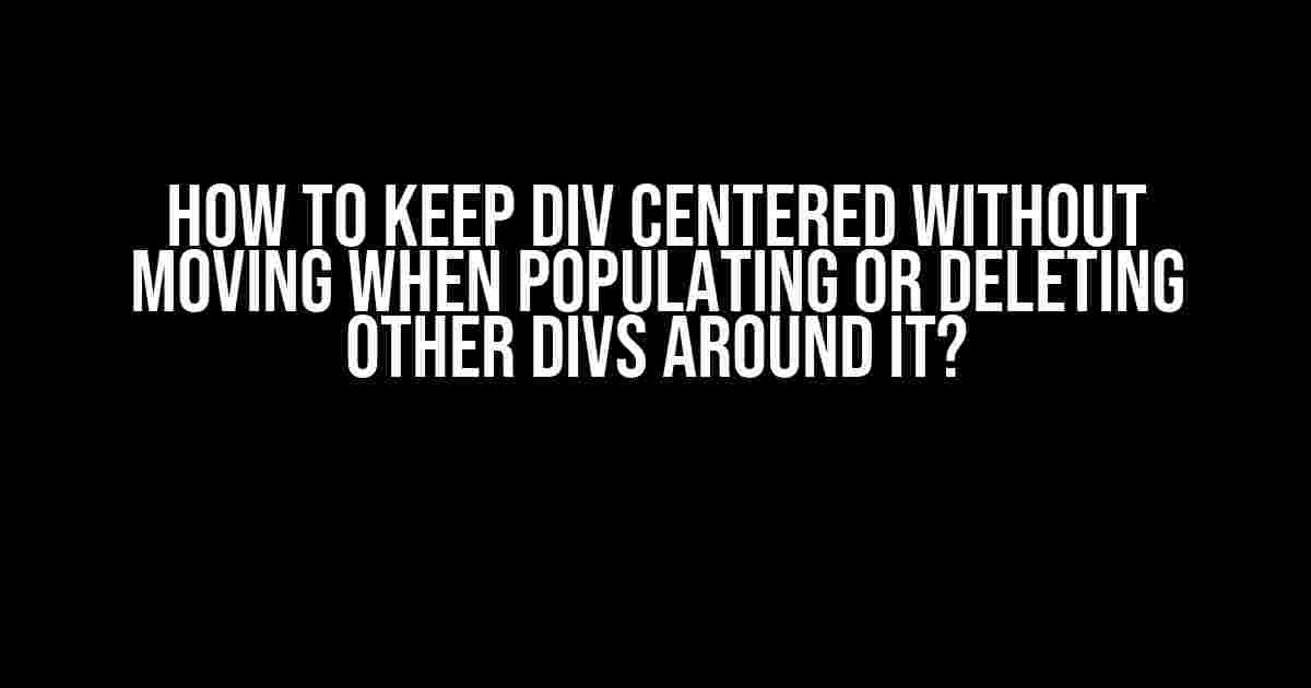How to Keep Div Centered Without Moving When Populating or Deleting Other Divs Around It?