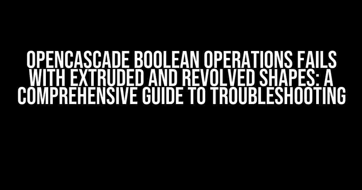 OpenCASCADE Boolean Operations Fails with Extruded and Revolved Shapes: A Comprehensive Guide to Troubleshooting