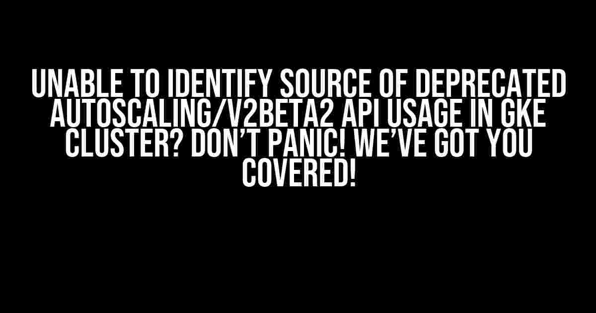 Unable to Identify Source of Deprecated autoscaling/v2beta2 API Usage in GKE Cluster? Don’t Panic! We’ve Got You Covered!