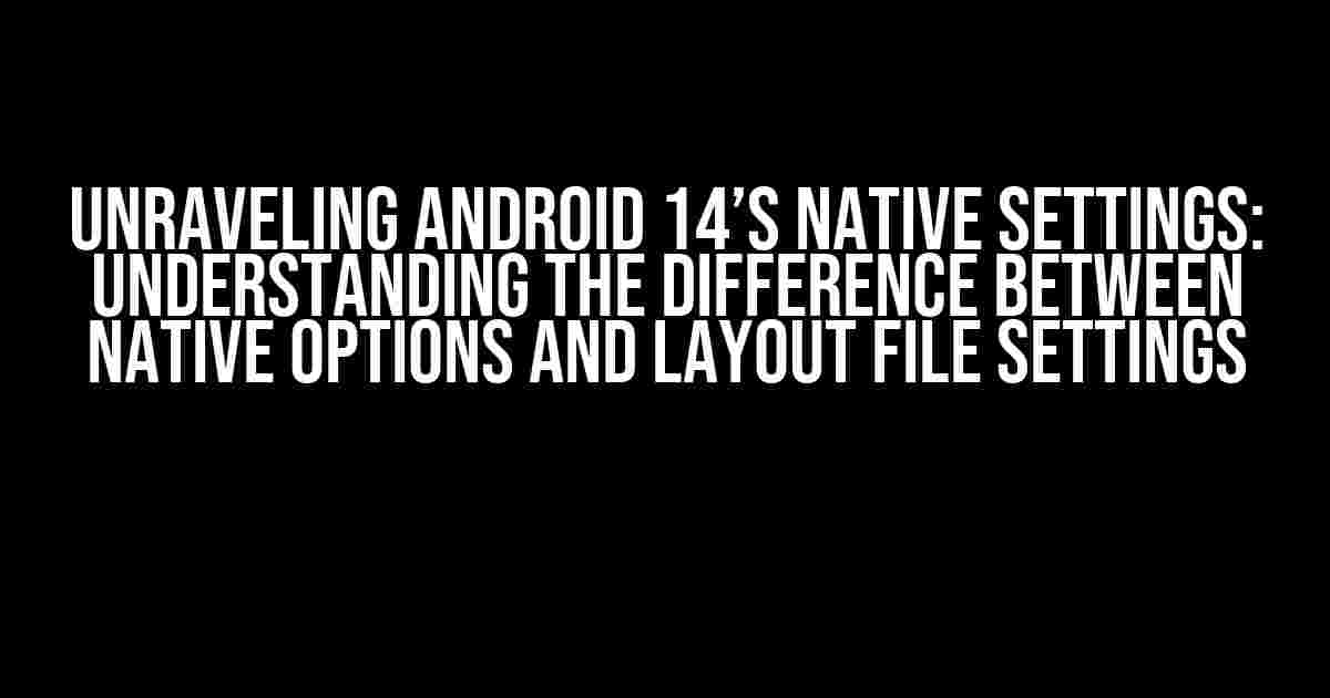 Unraveling Android 14’s Native Settings: Understanding the Difference Between Native Options and Layout File Settings